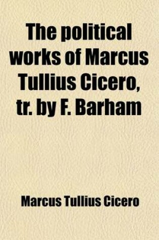 Cover of The Political Works of Marcus Tullius Cicero, Tr. by F. Barham