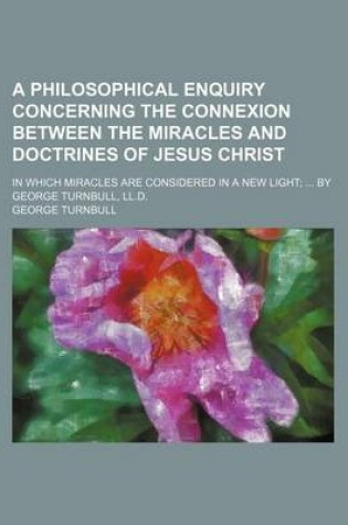 Cover of A Philosophical Enquiry Concerning the Connexion Between the Miracles and Doctrines of Jesus Christ; In Which Miracles Are Considered in a New Light; ... by George Turnbull, LL.D.