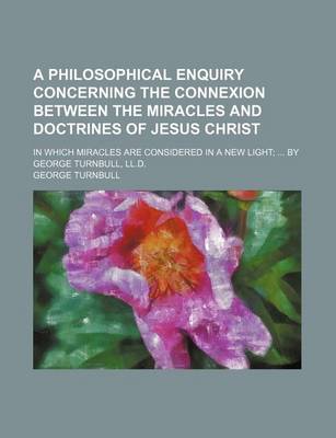 Book cover for A Philosophical Enquiry Concerning the Connexion Between the Miracles and Doctrines of Jesus Christ; In Which Miracles Are Considered in a New Light; ... by George Turnbull, LL.D.