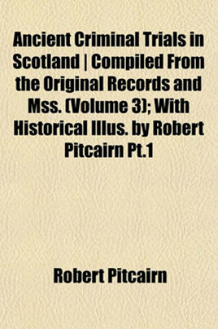 Cover of Ancient Criminal Trials in Scotland - Compiled from the Original Records and Mss. (Volume 3); With Historical Illus. by Robert Pitcairn PT.1