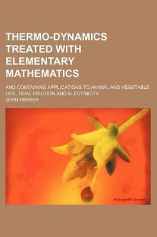 Cover of Thermo-Dynamics Treated with Elementary Mathematics; And Containing Applications to Animal and Vegetable Life, Tidal Friction and Electricity