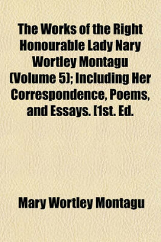 Cover of The Works of the Right Honourable Lady Nary Wortley Montagu (Volume 5); Including Her Correspondence, Poems, and Essays. [1st. Ed.