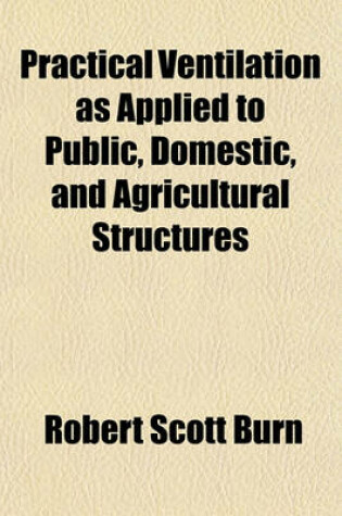 Cover of Practical Ventilation as Applied to Public, Domestic, and Agricultural Structures; Being an Elucidation of Plans and Suggestions, of Easy Application, for Ventilating Every Species of Architectural Structure, with Remarks on Heating, Construction of Firep