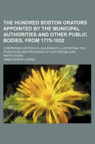 Cover of The Hundred Boston Orators Appointed by the Municipal Authorities and Other Public Bodies, from 1770-1852; Comprising Historical Gleanings Illustrating the Principles and Progress of Our Republican Institutions