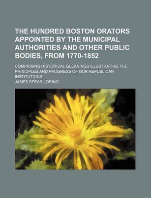 Book cover for The Hundred Boston Orators Appointed by the Municipal Authorities and Other Public Bodies, from 1770-1852; Comprising Historical Gleanings Illustrating the Principles and Progress of Our Republican Institutions