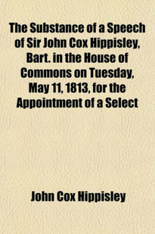 Cover of The Substance of a Speech of Sir John Cox Hippisley, Bart. in the House of Commons on Tuesday, May 11, 1813, for the Appointment of a Select