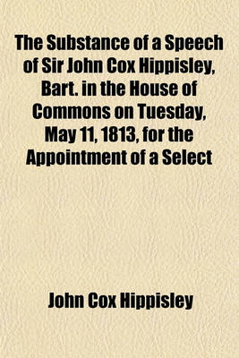 Book cover for The Substance of a Speech of Sir John Cox Hippisley, Bart. in the House of Commons on Tuesday, May 11, 1813, for the Appointment of a Select