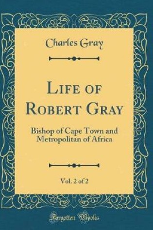 Cover of Life of Robert Gray, Vol. 2 of 2: Bishop of Cape Town and Metropolitan of Africa (Classic Reprint)