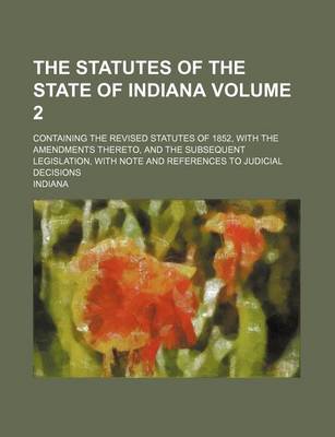 Book cover for The Statutes of the State of Indiana; Containing the Revised Statutes of 1852, with the Amendments Thereto, and the Subsequent Legislation, with Note