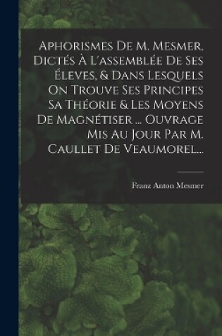 Cover of Aphorismes De M. Mesmer, Dictés À L'assemblée De Ses Éleves, & Dans Lesquels On Trouve Ses Principes Sa Théorie & Les Moyens De Magnétiser ... Ouvrage Mis Au Jour Par M. Caullet De Veaumorel...