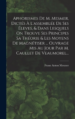 Book cover for Aphorismes De M. Mesmer, Dictés À L'assemblée De Ses Éleves, & Dans Lesquels On Trouve Ses Principes Sa Théorie & Les Moyens De Magnétiser ... Ouvrage Mis Au Jour Par M. Caullet De Veaumorel...