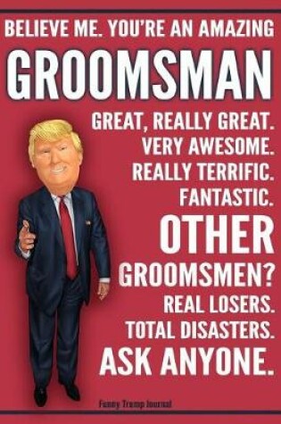 Cover of Funny Trump Journal - Believe Me. You're An Amazing Groomsman Other Groomsmen Total Disasters. Ask Anyone.