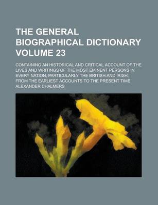 Book cover for The General Biographical Dictionary; Containing an Historical and Critical Account of the Lives and Writings of the Most Eminent Persons in Every Nation, Particularly the British and Irish, from the Earliest Accounts to the Volume 23