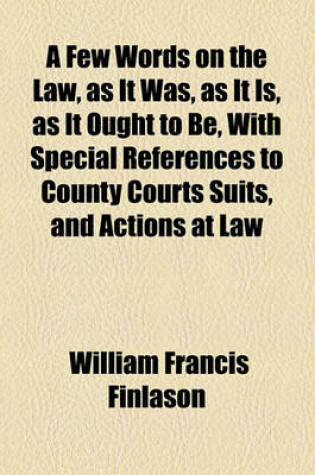 Cover of A Few Words on the Law, as It Was, as It Is, as It Ought to Be, with Special References to County Courts Suits, and Actions at Law