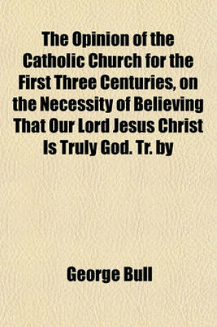 Cover of The Opinion of the Catholic Church for the First Three Centuries, on the Necessity of Believing That Our Lord Jesus Christ Is Truly God. Tr. by T. Rankin