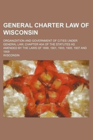 Cover of General Charter Law of Wisconsin; Organization and Government of Cities Under General Law, Chapter 40a of the Statutes as Amended by the Laws of 1899,