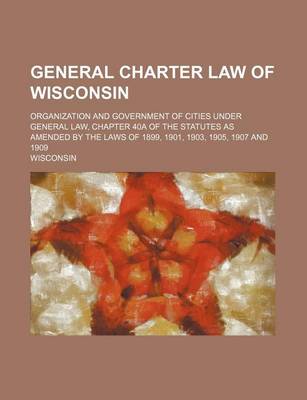 Book cover for General Charter Law of Wisconsin; Organization and Government of Cities Under General Law, Chapter 40a of the Statutes as Amended by the Laws of 1899,