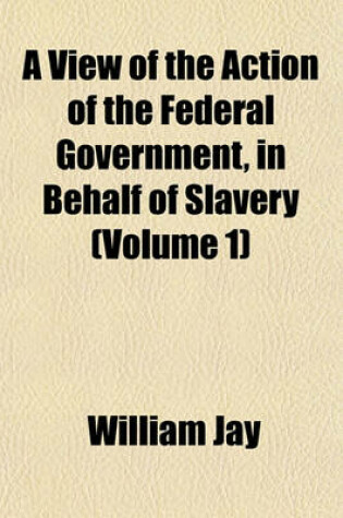 Cover of A View of the Action of the Federal Government, in Behalf of Slavery (Volume 1)