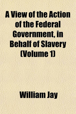 Book cover for A View of the Action of the Federal Government, in Behalf of Slavery (Volume 1)