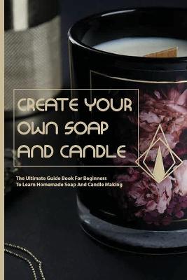 Book cover for Create Your Own Soap And Candle- The Ultimate Guide Book For Beginners To Learn Homemade Soap And Candle Making