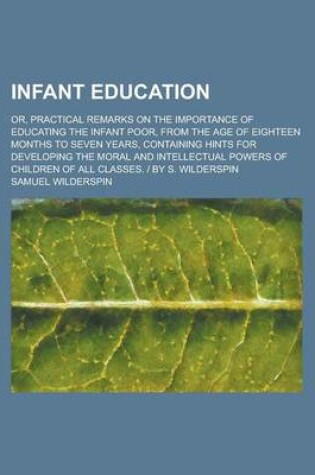 Cover of Infant Education; Or, Practical Remarks on the Importance of Educating the Infant Poor, from the Age of Eighteen Months to Seven Years, Containing Hints for Developing the Moral and Intellectual Powers of Children of All Classes. - By S.