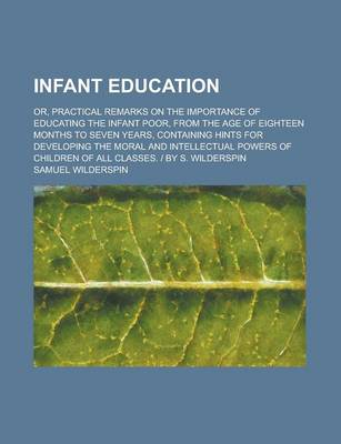 Book cover for Infant Education; Or, Practical Remarks on the Importance of Educating the Infant Poor, from the Age of Eighteen Months to Seven Years, Containing Hints for Developing the Moral and Intellectual Powers of Children of All Classes. - By S.