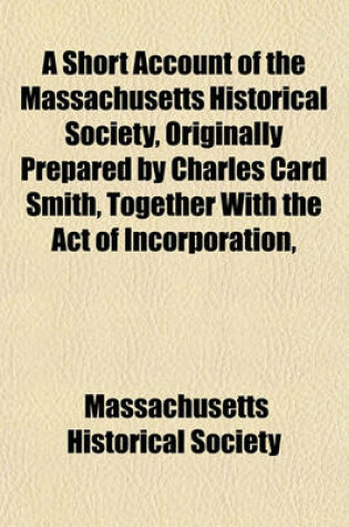 Cover of A Short Account of the Massachusetts Historical Society, Originally Prepared by Charles Card Smith, Together with the Act of Incorporation,