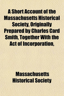 Book cover for A Short Account of the Massachusetts Historical Society, Originally Prepared by Charles Card Smith, Together with the Act of Incorporation,