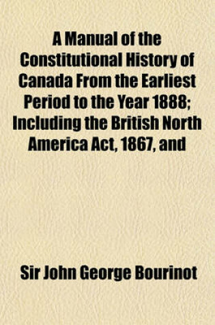 Cover of A Manual of the Constitutional History of Canada from the Earliest Period to the Year 1888; Including the British North America ACT, 1867, and a Dig