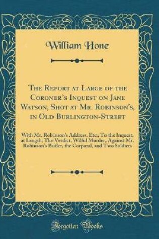 Cover of The Report at Large of the Coroners Inquest on Jane Watson, Shot at Mr. Robinson's, in Old Burlington-Street: With Mr. Robinsons Address, Etc;, To the Inquest, at Length; The Verdict, Wilful Murder, Against Mr. Robinsons Butler, the Corporal, and Two S