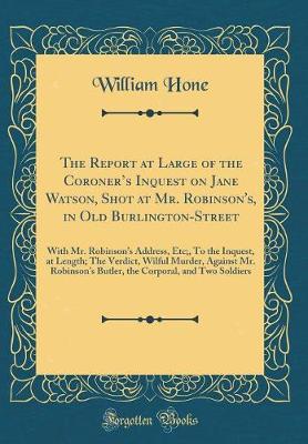 Book cover for The Report at Large of the Coroners Inquest on Jane Watson, Shot at Mr. Robinson's, in Old Burlington-Street: With Mr. Robinsons Address, Etc;, To the Inquest, at Length; The Verdict, Wilful Murder, Against Mr. Robinsons Butler, the Corporal, and Two S