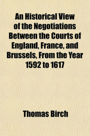 Cover of An Historical View of the Negotiations Between the Courts of England, France, and Brussels, from the Year 1592 to 1617; Extracted Chiefly from the Ms. State-Papers of Sir Thomas Edmondes, Knt. Embassador in France, and at Brussels and of Anthony Bacon to