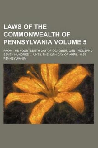 Cover of Laws of the Commonwealth of Pennsylvania Volume 5; From the Fourteenth Day of October, One Thousand Seven Hundred ... Until the 12th Day of April, 1825