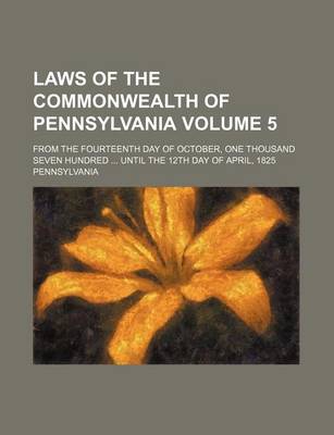 Book cover for Laws of the Commonwealth of Pennsylvania Volume 5; From the Fourteenth Day of October, One Thousand Seven Hundred ... Until the 12th Day of April, 1825