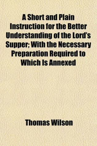 Cover of A Short and Plain Instruction for the Better Understanding of the Lord's Supper; With the Necessary Preparation Required to Which Is Annexed