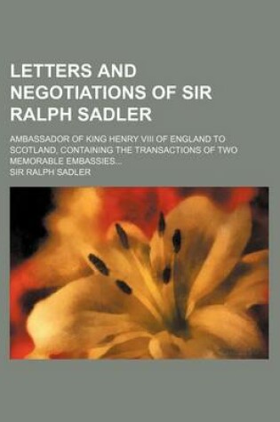 Cover of Letters and Negotiations of Sir Ralph Sadler; Ambassador of King Henry VIII of England to Scotland, Containing the Transactions of Two Memorable Embassies