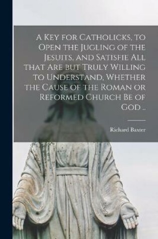 Cover of A Key for Catholicks, to Open the Jugling of the Jesuits, and Satisfie All That Are but Truly Willing to Understand, Whether the Cause of the Roman or Reformed Church Be of God ..