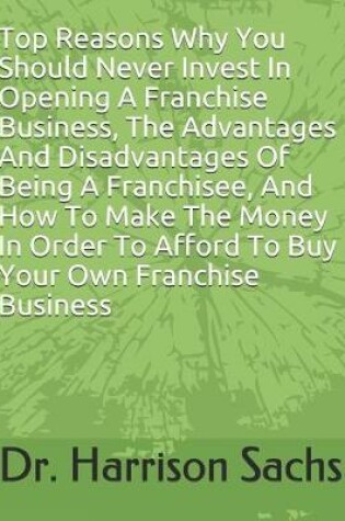 Cover of Top Reasons Why You Should Never Invest In Opening A Franchise Business, The Advantages And Disadvantages Of Being A Franchisee, And How To Make The Money In Order To Afford To Buy Your Own Franchise Business