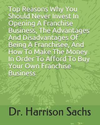 Book cover for Top Reasons Why You Should Never Invest In Opening A Franchise Business, The Advantages And Disadvantages Of Being A Franchisee, And How To Make The Money In Order To Afford To Buy Your Own Franchise Business