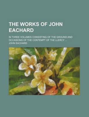 Book cover for The Works of John Eachard; In Three Volumes Consisting of the Ground and Occasions of the Contempt of the Llercy