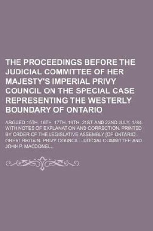 Cover of The Proceedings Before the Judicial Committee of Her Majesty's Imperial Privy Council on the Special Case Representing the Westerly Boundary of Ontario; Argued 15th, 16th, 17th, 19th, 21st and 22nd July, 1884. with Notes of Explanation and Correction. Printed