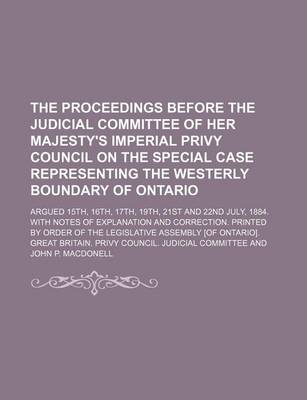 Book cover for The Proceedings Before the Judicial Committee of Her Majesty's Imperial Privy Council on the Special Case Representing the Westerly Boundary of Ontario; Argued 15th, 16th, 17th, 19th, 21st and 22nd July, 1884. with Notes of Explanation and Correction. Printed