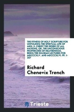 Cover of The Fitness of Holy Scripture for Unfolding the Spiritual Life of Men. II. Christ the Desire of All Nations, Or, the Unconscious Propheches of Heathendom. Being the Hulsean Lectures for MDCCCXLV. and MDCCCXLVI. Pp. 1-257