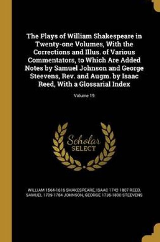 Cover of The Plays of William Shakespeare in Twenty-One Volumes, with the Corrections and Illus. of Various Commentators, to Which Are Added Notes by Samuel Johnson and George Steevens, REV. and Augm. by Isaac Reed, with a Glossarial Index; Volume 19