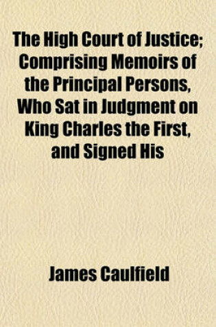 Cover of The High Court of Justice; Comprising Memoirs of the Principal Persons, Who SAT in Judgment on King Charles the First, and Signed His