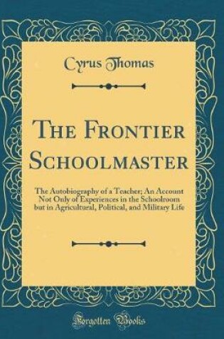 Cover of The Frontier Schoolmaster: The Autobiography of a Teacher; An Account Not Only of Experiences in the Schoolroom but in Agricultural, Political, and Military Life (Classic Reprint)