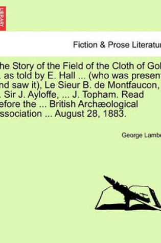 Cover of The Story of the Field of the Cloth of Gold ... as Told by E. Hall ... (Who Was Present and Saw It), Le Sieur B. de Montfaucon, ... Sir J. Ayloffe, ... J. Topham. Read Before the ... British Archaeological Association ... August 28, 1883.