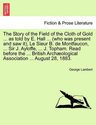 Book cover for The Story of the Field of the Cloth of Gold ... as Told by E. Hall ... (Who Was Present and Saw It), Le Sieur B. de Montfaucon, ... Sir J. Ayloffe, ... J. Topham. Read Before the ... British Archaeological Association ... August 28, 1883.