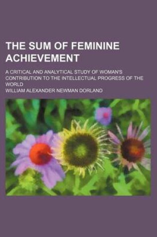 Cover of The Sum of Feminine Achievement; A Critical and Analytical Study of Woman's Contribution to the Intellectual Progress of the World