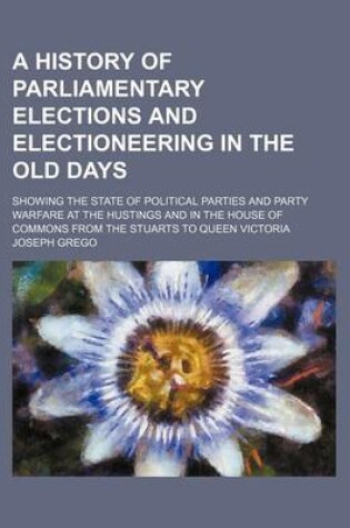 Cover of A History of Parliamentary Elections and Electioneering in the Old Days; Showing the State of Political Parties and Party Warfare at the Hustings and in the House of Commons from the Stuarts to Queen Victoria